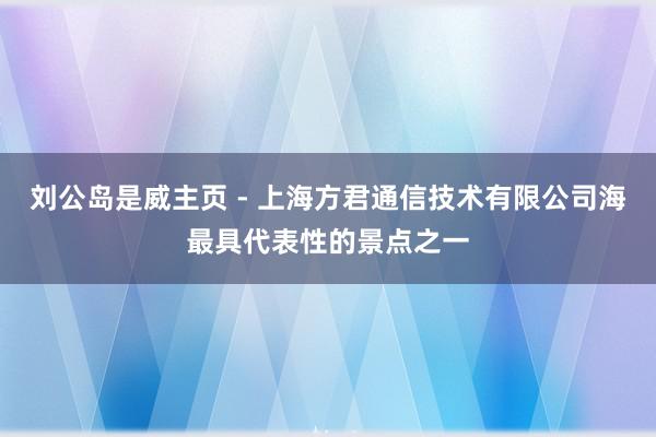 刘公岛是威主页 - 上海方君通信技术有限公司海最具代表性的景点之一